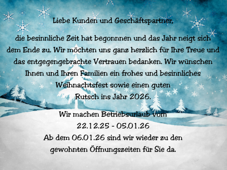 Liebe Kunden und Geschäftspartner,  die besinnliche Zeit hat begonnnen und das Jahr neigt sich  dem Ende zu. Wir möchten uns ganz herzlich für Ihre Treue und  das entgegengebrachte Vertrauen bedanken. Wir wünschen  Ihnen und Ihren Familien ein frohes und besinnliches  Weihnachtsfest sowie einen guten  Rutsch ins Jahr 2026.  Wir machen Betriebsurlaub vom  22.12.25 - 05.01.26 Ab dem 06.01.26 sind wir wieder zu den  gewohnten Öffnungszeiten für Sie da.